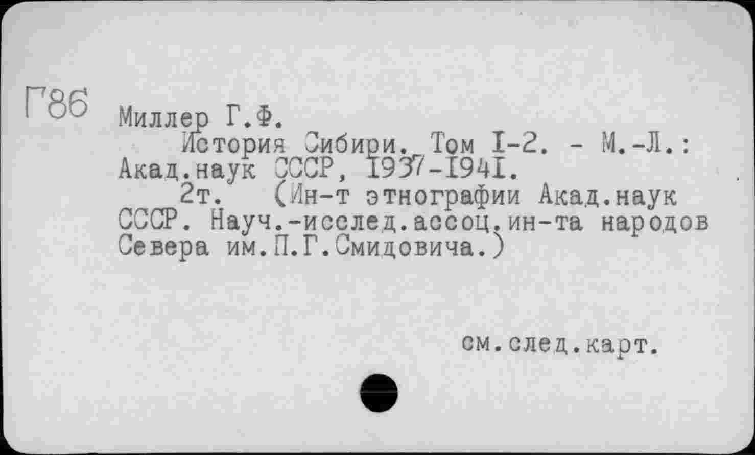 ﻿Г86
Миллер Г.Ф.
История Сибири. Том 1-2. - М.-Л.: Акад.наук СССР, I937-I94I.
2т. (Ин-т этнографии Акад.наук СССР. Науч.-исслед.ассоц.ин-та народов Севера им.П.Г.Смидовича.)
см.след.карт.